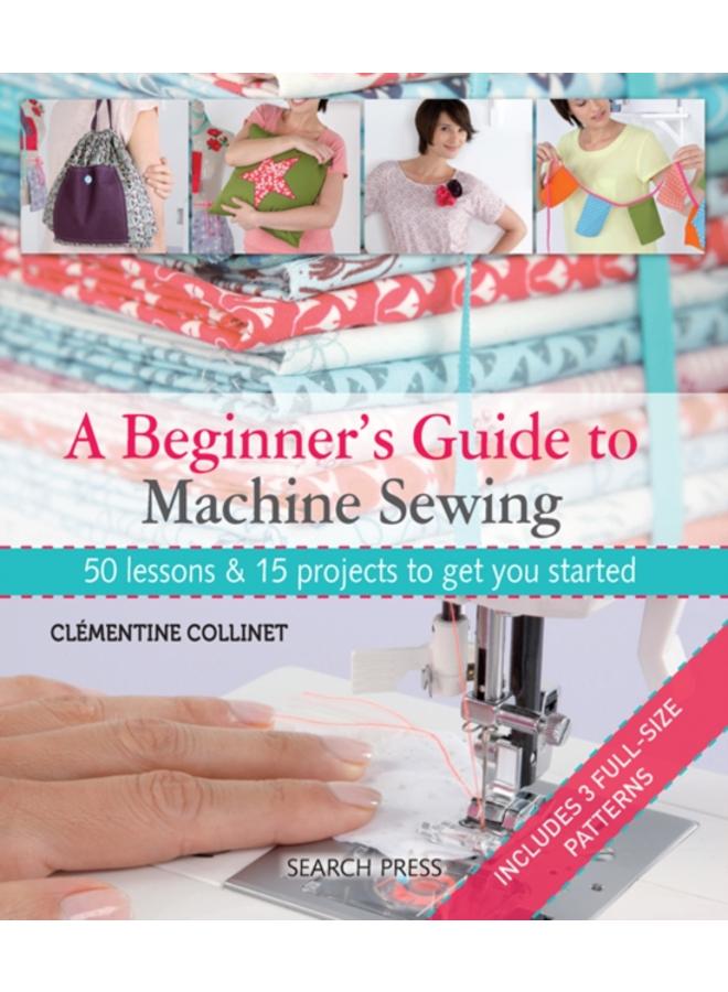 A Beginner's Guide to Machine Sewing : 50 Lessons & 15 Projects to Get You Started 
