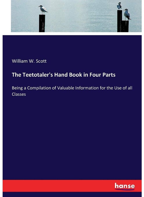 The Teetotaler's Hand Book in Four Parts: Being a Compilation of Valuable Information for the Use of all Classes