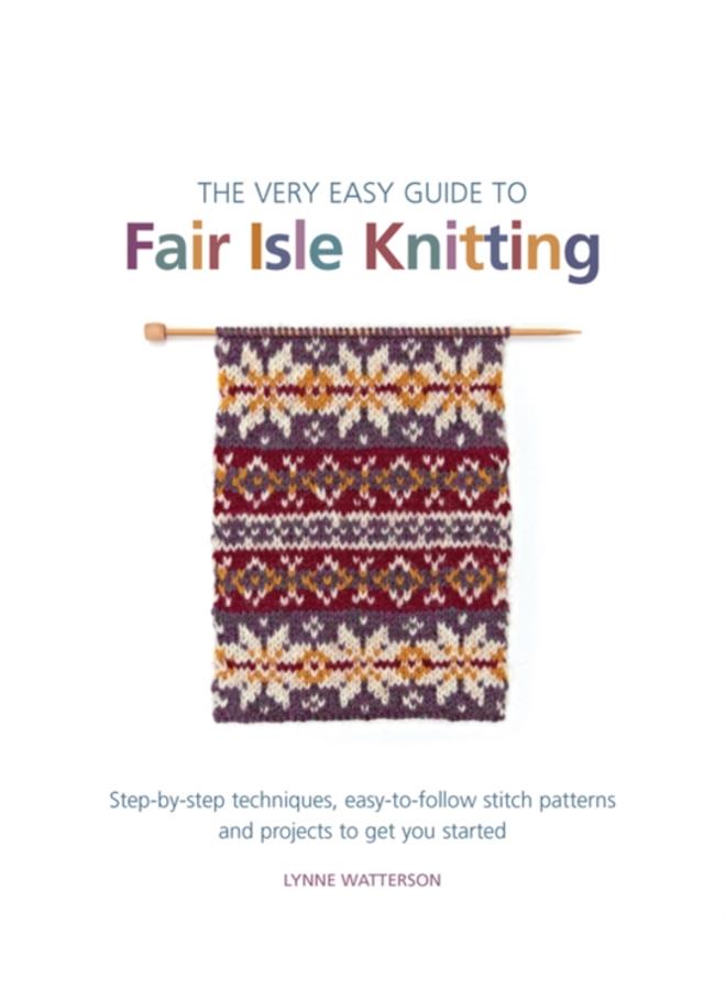 The Very Easy Guide to Fair Isle Knitting : Step-By-Step Techniques, Easy-to-Follow Stitch Patterns, and Projects to Get You Started 