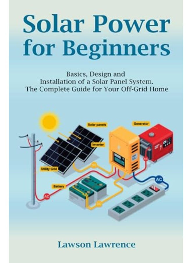Solar Power for Beginners: Basics, Design and Installation of a Solar Panel System. The Complete Guide for Your Off-Grid Home