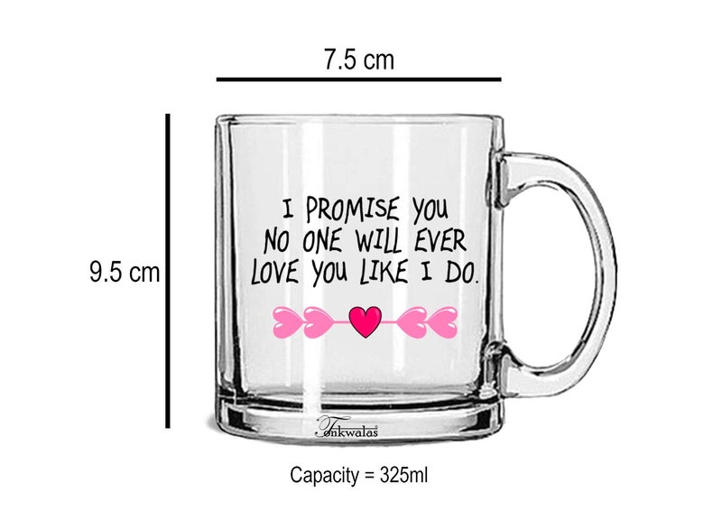 TONKWALAS I Promise You.no one Will Ever Love You Like I Do Printed Transparent Glass Coffee and Tea Mug Valentine's Day Gift (325 ML) - Image 3