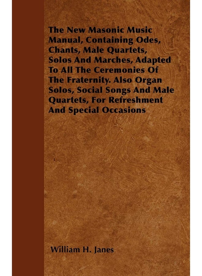The New Masonic Music Manual, Containing Odes, Chants, Male Quartets, Solos And Marches, Adapted To All The Ceremonies Of The Fraternity. Also Organ Solos, Social Songs And Male Quartets, For Refreshment And Special Occasions 