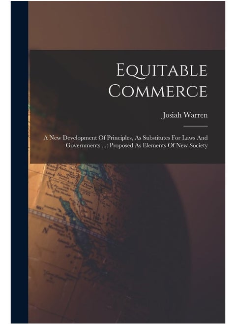 Equitable Commerce: A New Development Of Principles, As Substitutes For Laws And Governments ...: Proposed As Elements Of New Society