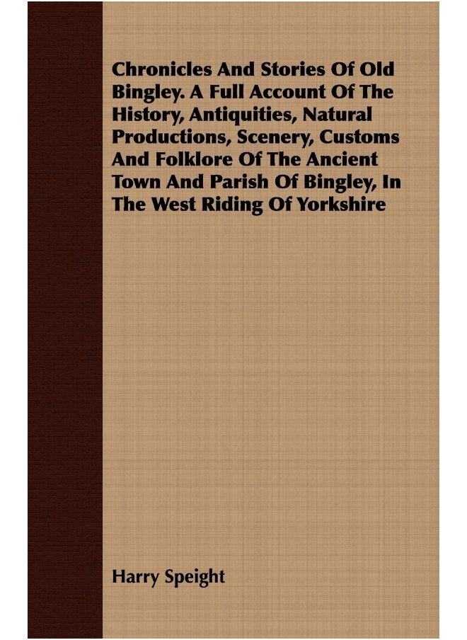 Chronicles And Stories Of Old Bingley. A Full Account Of The History, Antiquities, Natural Productions, Scenery, Customs And Folklore Of The Ancient Town And Parish Of Bingley, In The West Riding O... 