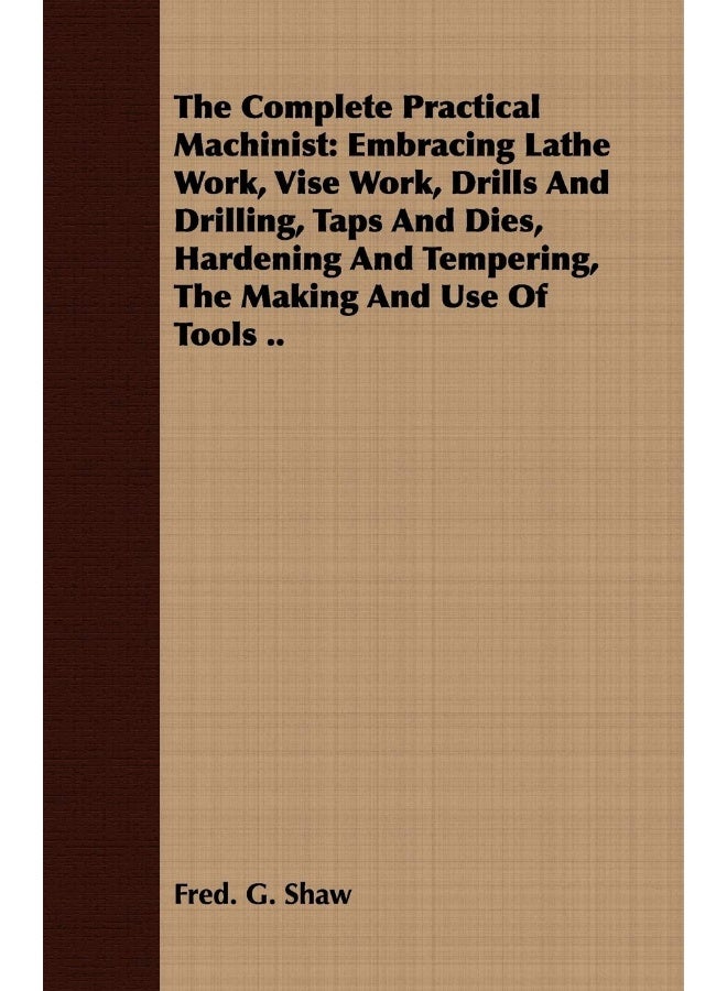 The Complete Practical Machinist: Embracing Lathe Work, Vise Work, Drills And Drilling, Taps And Dies, Hardening And Tempering, The Making And Use Of Tools .. 