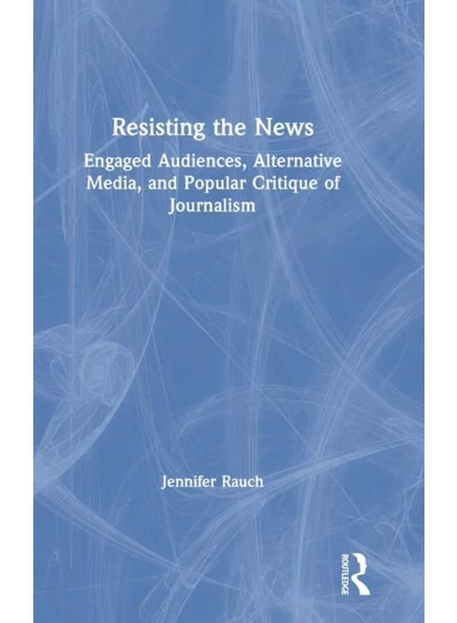 Resisting the News : Engaged Audiences, Alternative Media, and Popular Critique of Journalism 