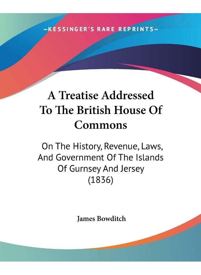 A Treatise Addressed To The British House Of Commons: On The History, Revenue, Laws, And Government Of The Islands Of Gurnsey And Jersey (1836)