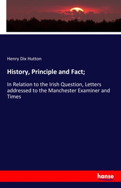 History, Principle and Fact;: In Relation to the Irish Question, Letters addressed to the Manchester Examiner and Times