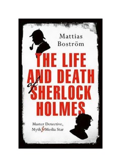 The Life And Death Of Sherlock Holmes : Master Detective, Myth And Media Star 