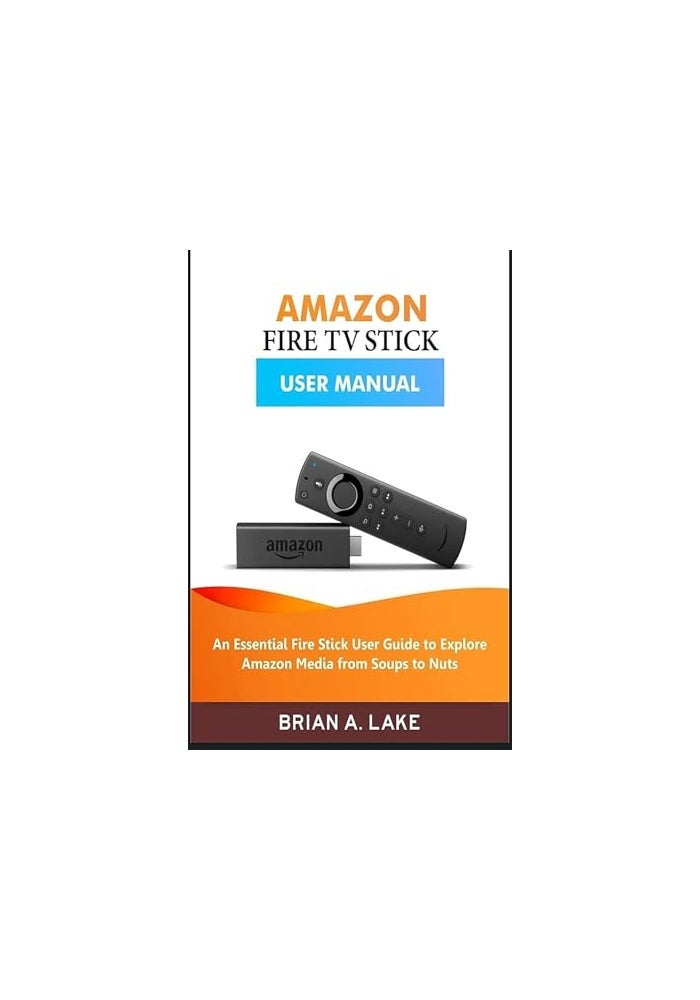 Amazon Fire TV Stick User Manual: An Essential Fire Stick User Guide to Explore Amazon Media from Soups to Nuts