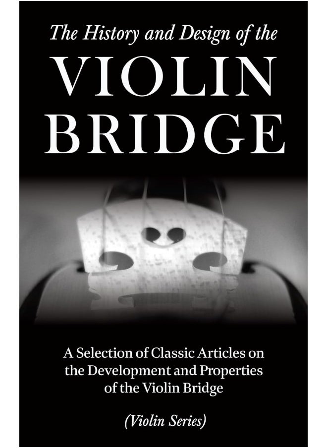 The History and Design of the Violin Bridge - A Selection of Classic Articles on the Development and Properties of the Violin Bridge (Violin Series)