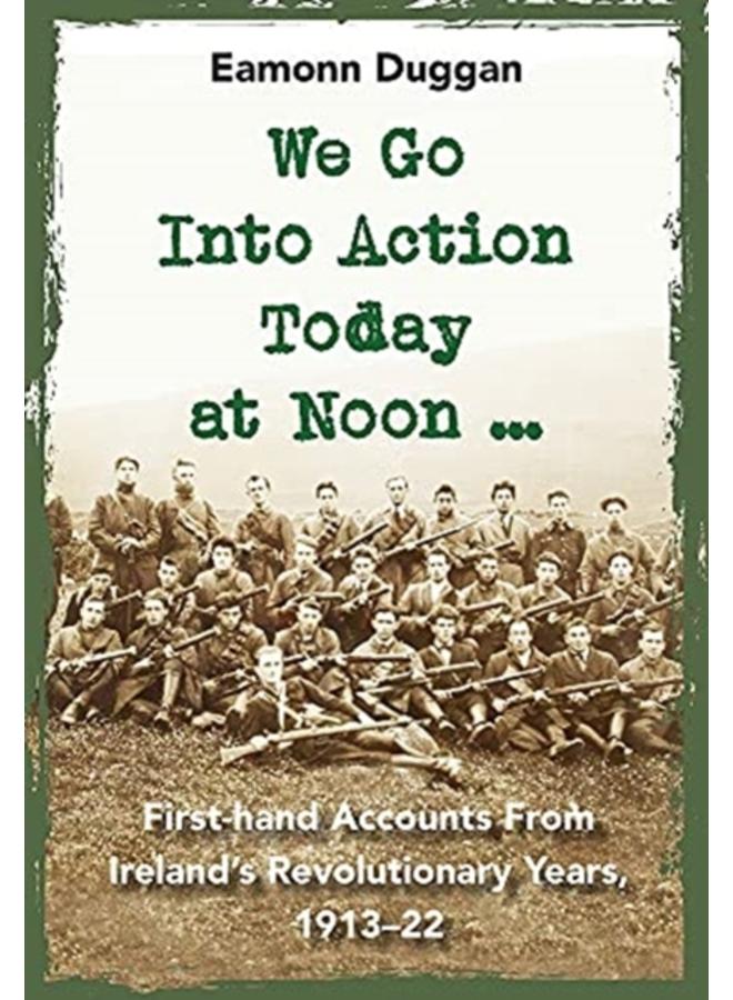 We Go Into Action Today at Noon ... : First-hand Accounts from Ireland???s Revolutionary Years, 1913???22 