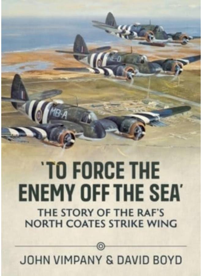 To Force the Enemy off the Sea : The Story of the RAF's North Coates Strike Wing 