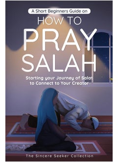 A Short Beginners Guide on How to Pray Salah: Starting Your Journey of Salat to Connect to Your Creator with Simple Step by Step Instructions 