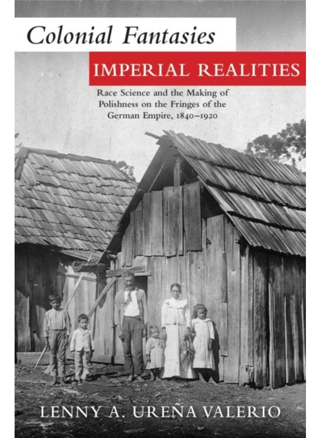 Colonial Fantasies, Imperial Realities : Race Science and the Making of Polishness on the Fringes of the German Empire, 1840-1920 
