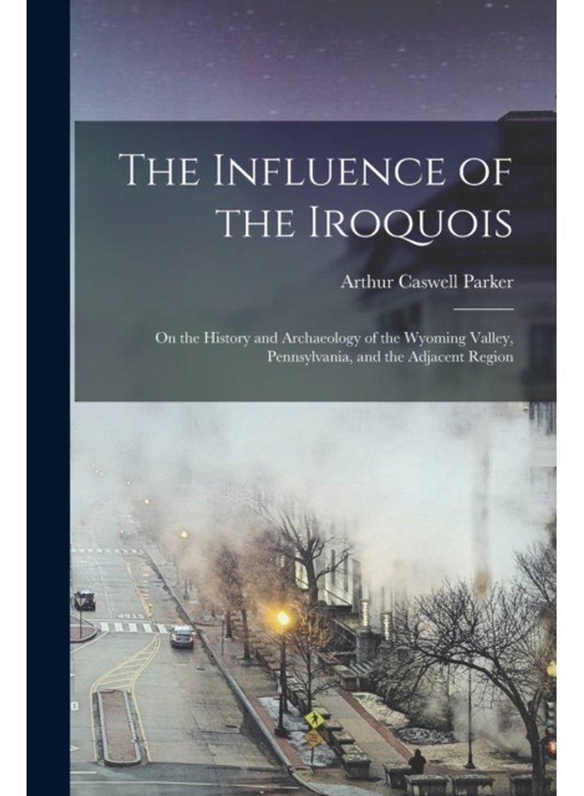 The Influence of the Iroquois on the History and Archaeology of the Wyoming Valley Pennsylvania and the Adjacent Region - Paperback