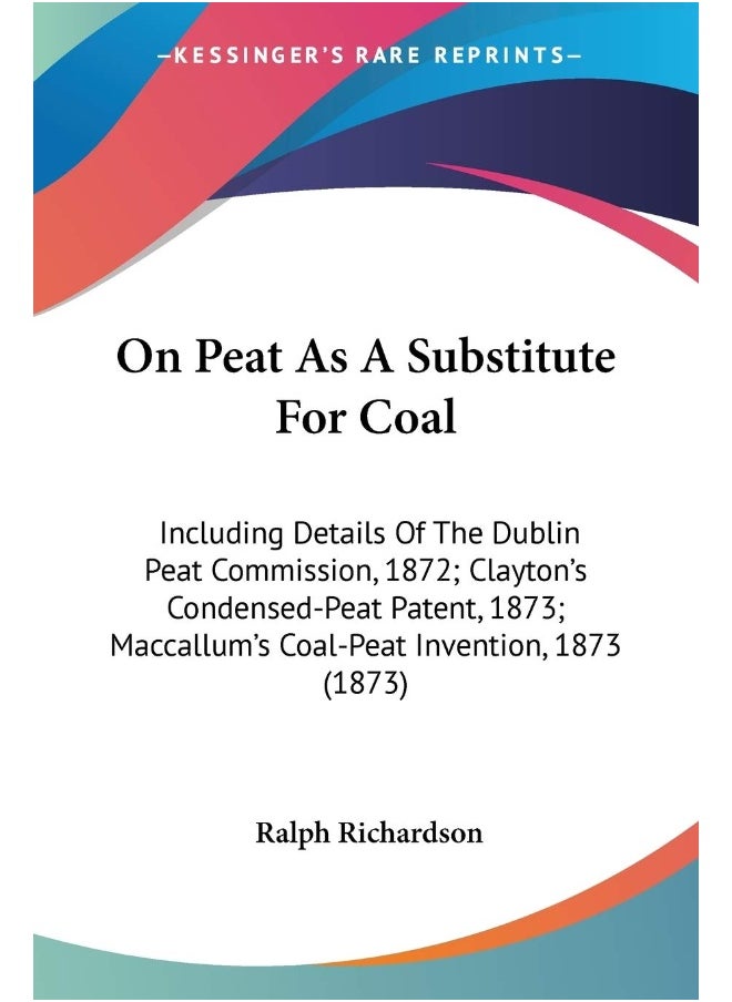 On Peat As A Substitute For Coal: Including Details Of The Dublin Peat Commission, 1872; Clayton's Condensed-Peat Patent, 1873; Maccallum's Coal-Peat Invention, 1873 (1873) 