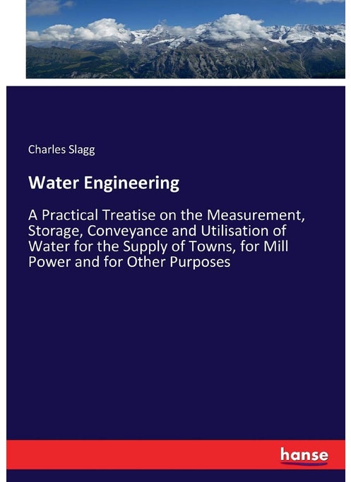 Water Engineering: A Practical Treatise on the Measurement, Storage, Conveyance and Utilisation of Water for the Supply of Towns, for Mill Power and for Other Purposes