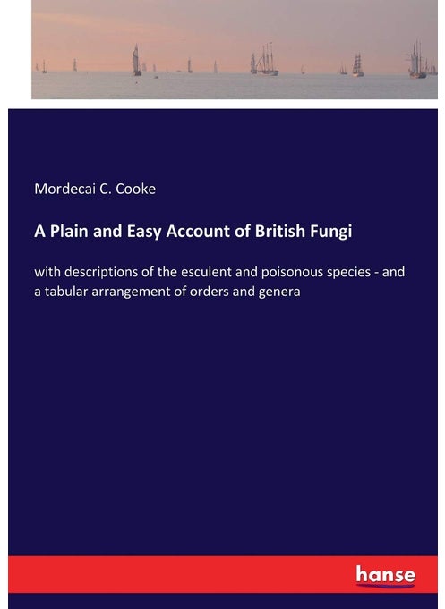 A Plain and Easy Account of British Fungi: with descriptions of the esculent and poisonous species - and a tabular arrangement of orders and genera
