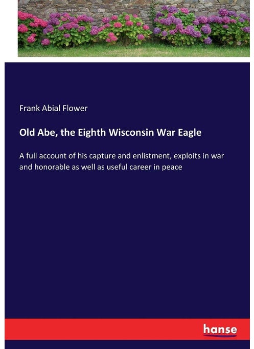 Old Abe, the Eighth Wisconsin War Eagle: A full account of his capture and enlistment, exploits in war and honorable as well as useful career in peace