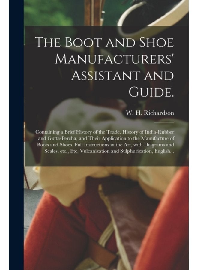The Boot and Shoe Manufacturers Assistant and Guide Containing a Brief History of the Trade History of India rubber and Gutta percha and Their Application to the Manufacture of Boots and Shoes - Paperback