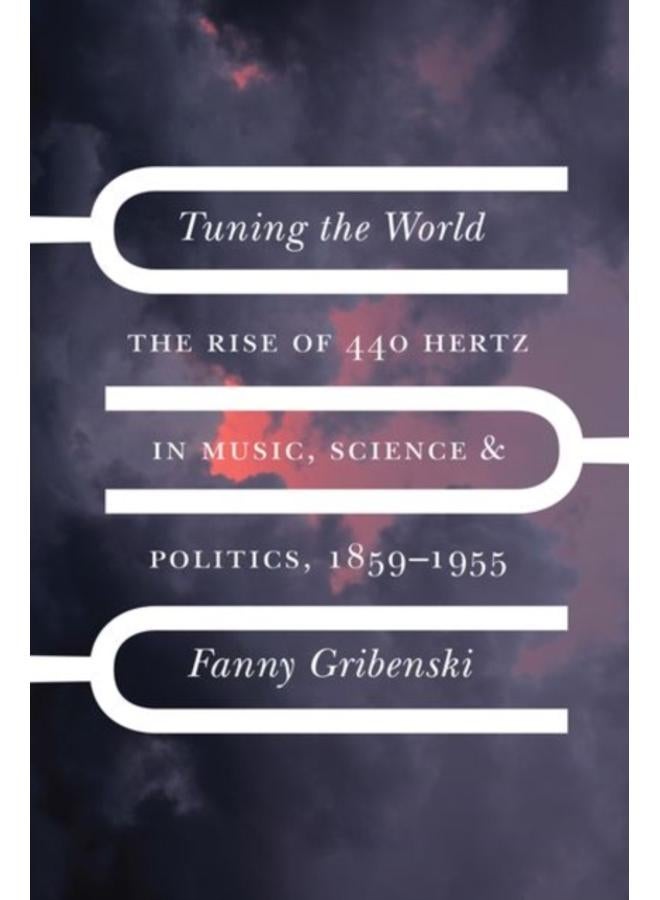 Tuning the World : The Rise of 440 Hertz in Music, Science, and Politics, 1859???1955
