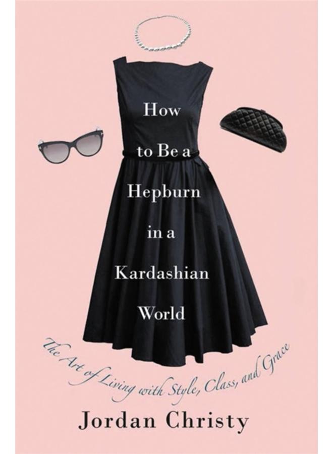 How To Be A Hepburn In A Kardashian World : The Art of Living with Style, Class, and Grace 