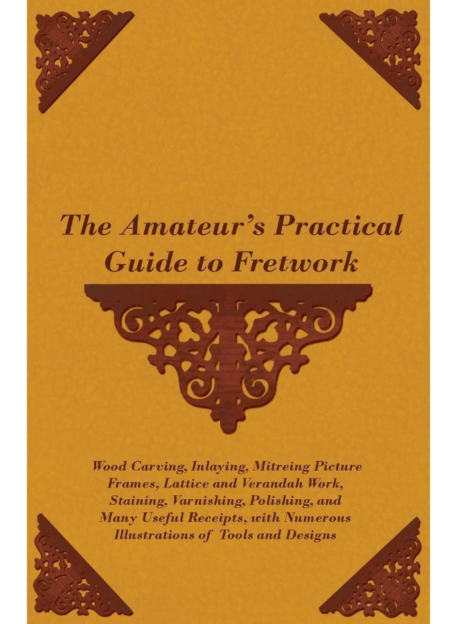 The Amateur's Practical Guide to Fretwork, Wood Carving, Inlaying, Mitreing Picture Frames, Lattice and Verandah Work, Staining, Varnishing, Polishing, and Many Useful Receipts, With Numerous Illus... 