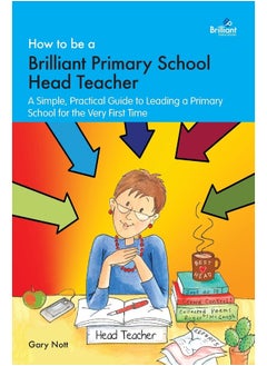 How to be a Brilliant Primary School Head Teacher: A simple. practical guide to leading a primary school for the very first time 