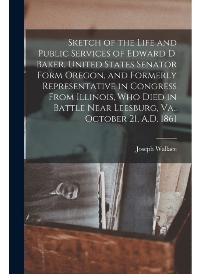 Sketch of the Life and Public Services of Edward D Baker United States Senator Form Oregon and Formerly Representative in Congress From Illinois Who Died in Battle Near Leesburg Va October 21 - Paperback