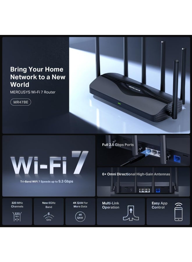 MERCUSYS BE9300 Tri-Band Wi-Fi 7 Router
SPEED: 574 Mbps at 2.4 GHz + 2880 Mbps at 5 GHz + 5760 Mbps at 6 GHz
SPEC: 6× External Antennas, 1.5 GHz Quad-Core CPU, 1*2.5 Gbps WAN port + 3*2.5 Gbps LAN ports, MLO, 4096-QAM, OFDMA, EHT160 on 5GHz, EHT320 on 6GHz
FEATURE: MERCUSYS App, Router/Access Point Mode, WPS/Reset Button, IPTV, IPv6, Smart Connect, Airtime Fairness, Beamforming, MU-MIMO, Parental Controls, Guest Network, VPN Server, VPN Client, DFS, WPA3, Easymesh, IoT Network, TR-069, Aginet ACS, ISP Preset (Agile Config) Black - Image 3