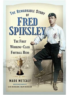 The Remarkable Story of Fred Spiksley : The First Working-Class Football Hero 
