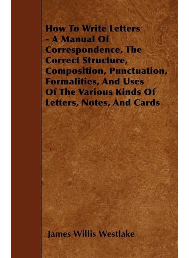 How To Write Letters - A Manual Of Correspondence, The Correct Structure, Composition, Punctuation, Formalities, And Uses Of The Various Kinds Of Letters, Notes, And Cards