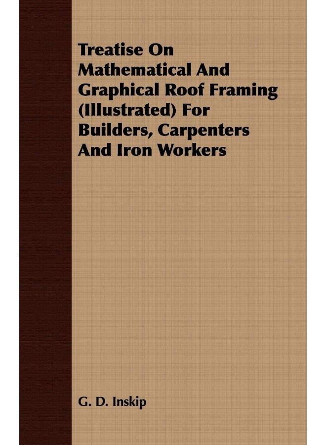 Treatise On Mathematical And Graphical Roof Framing (Illustrated) For Builders, Carpenters And Iron Workers 