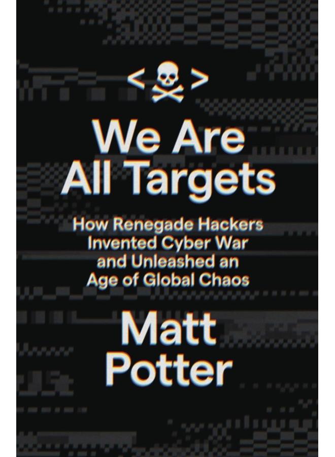 We Are All Targets : How Renegade Hackers Invented Cyber War and Unleashed an Age of Global Chaos 