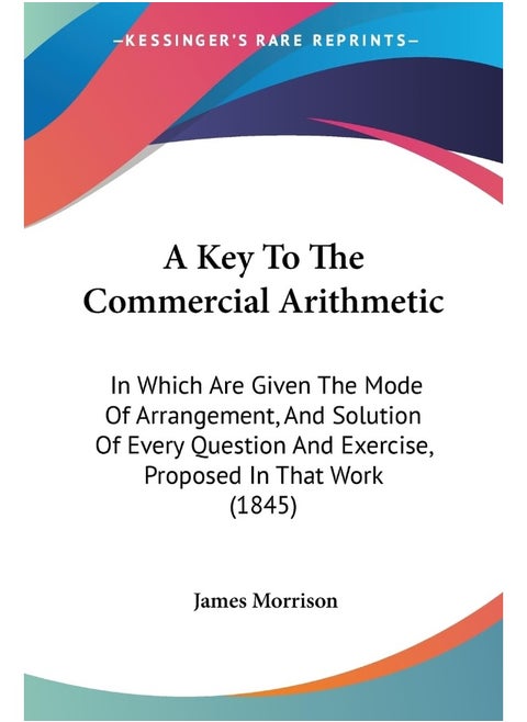A Key To The Commercial Arithmetic: In Which Are Given The Mode Of Arrangement, And Solution Of Every Question And Exercise, Proposed In That Work (1845)