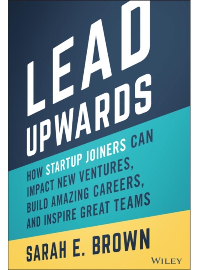 Lead Upwards : How Startup Joiners Can Impact New Ventures, Build Amazing Careers, and Inspire Great Teams 