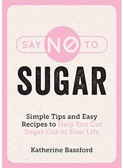 Say No To Sugar Simple Tips And Easy Recipes To Help You Cut Sugar Out Of Your Life