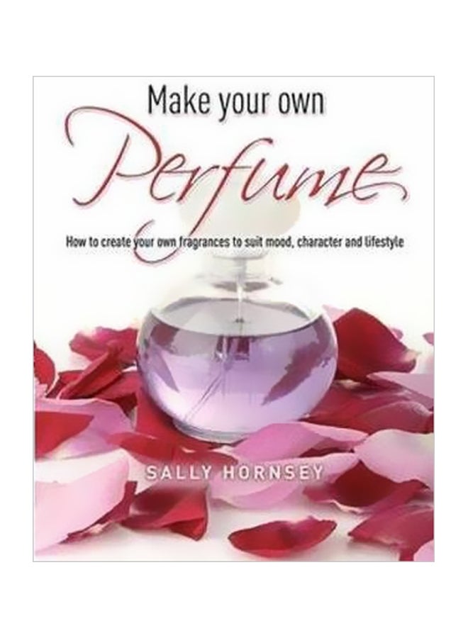 Make Your Own Perfume: How To Create Own Fragrances To Suit Mood, Character And Lifestyle