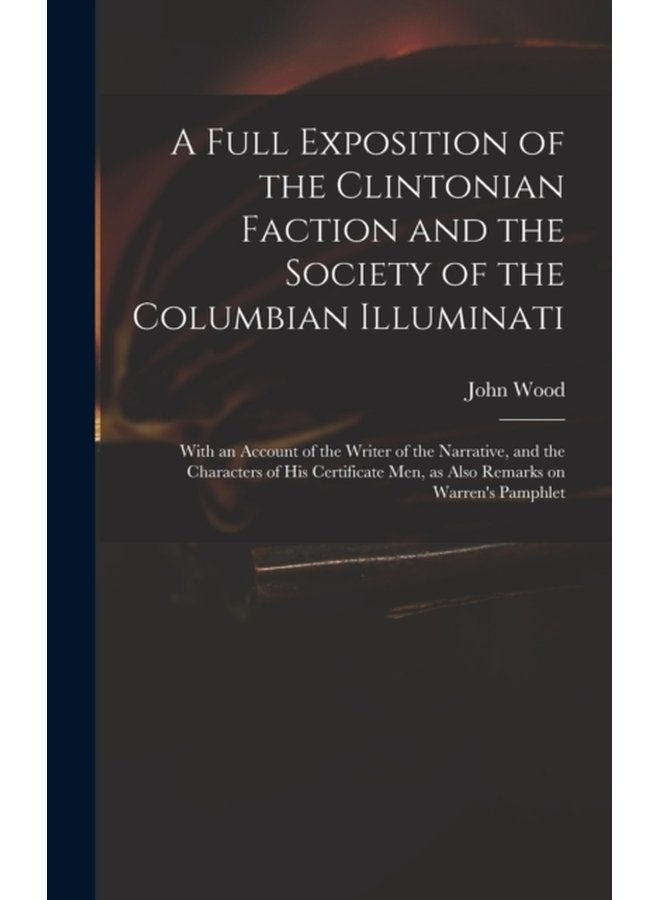 A Full Exposition of the Clintonian Faction and the Society of the Columbian Illuminati With an Account of the Writer of the Narrative and the Characters of His Certificate Men as Also Remarks on - Hardback