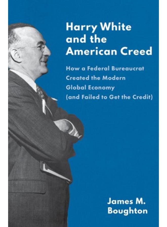Harry White and the American Creed : How a Federal Bureaucrat Created the Modern Global Economy (and Failed to Get the Credit) 