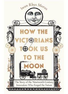 How the Victorians Took Us to the Moon: The Story of the Nineteenth-Century Innovators Who Forged the Future 