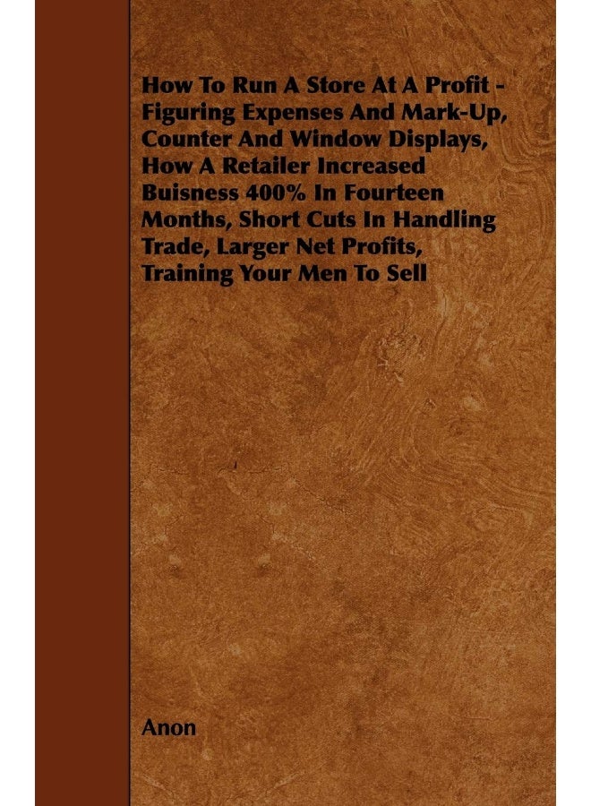 How To Run A Store At A Profit - Figuring Expenses And Mark-Up, Counter And Window Displays, How A Retailer Increased Buisness 400% In Fourteen Months, Short Cuts In Handling Trade, Larger Net Prof... 