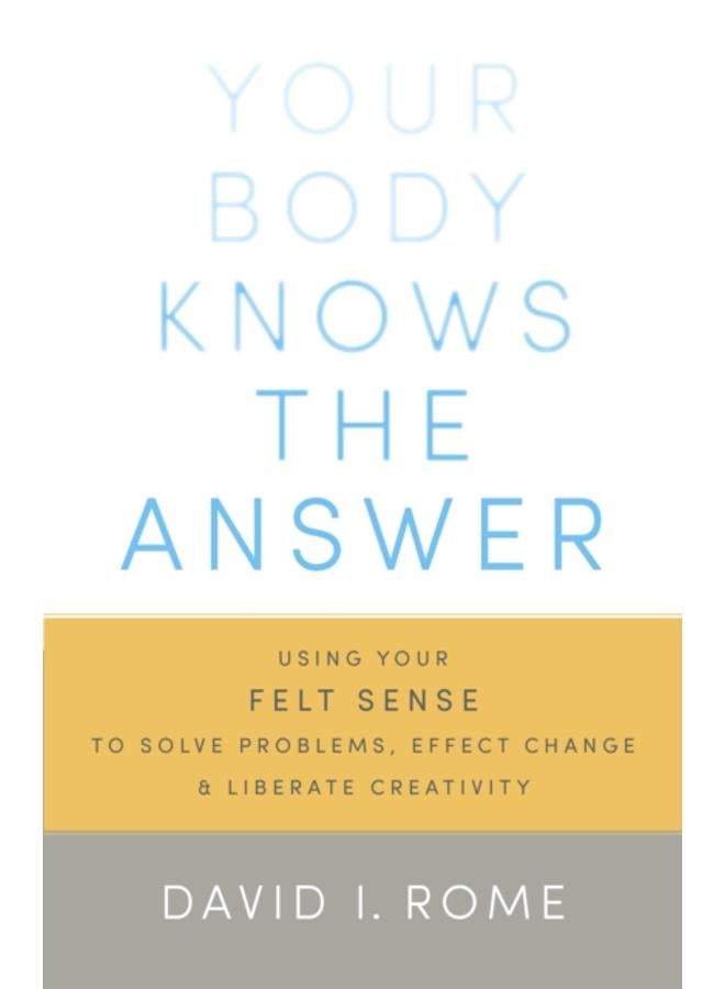 Your Body Knows the Answer : Using Your Felt Sense to Solve Problems, Effect Change, and Liberate Creativity 