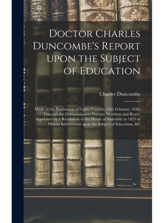 Doctor Charles Duncombe s Report Upon the Subject of Education microform Made to the Parliament of Upper Canada 25th February 1836 Through the Commissioners Doctors Morrison and Bruce Appointed - Hardback