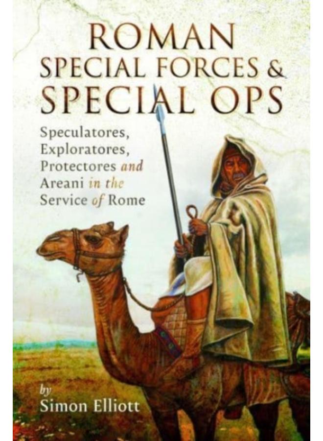 Roman Special Forces and Special Ops : Speculatores, Exploratores, Protectores and Areani in the Service of Rome 