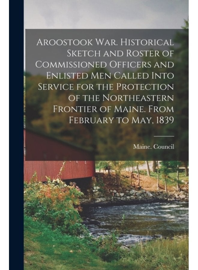Aroostook War Historical Sketch and Roster of Commissioned Officers and Enlisted Men Called Into Service for the Protection of the Northeastern Frontier of Maine From February to May 1839 - Paperback