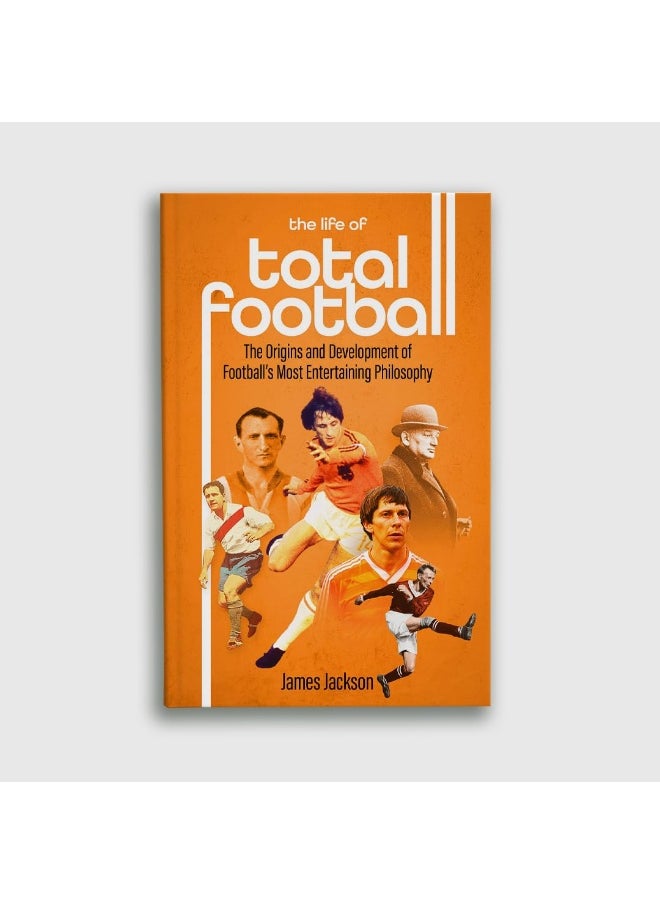 The Life of Total Football: The Origins and Development of Football's Most Ent