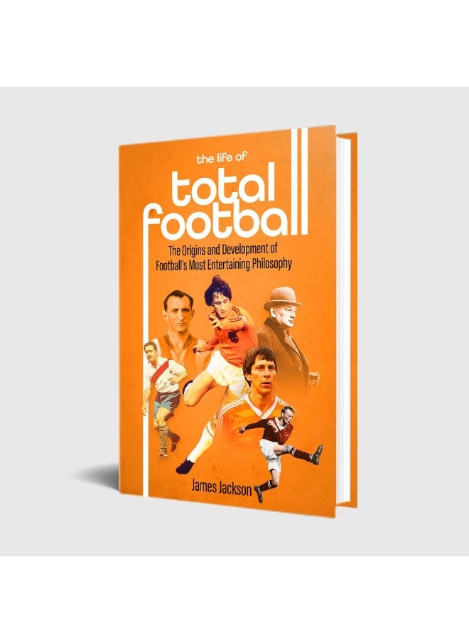 The Life of Total Football: The Origins and Development of Football's Most Ent