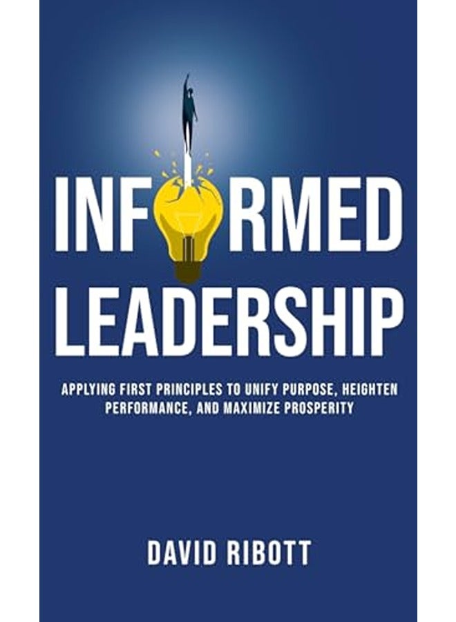 Informed Leadership: Applying First Principles To Unify Purpose, Heighten Performance, and Maximise